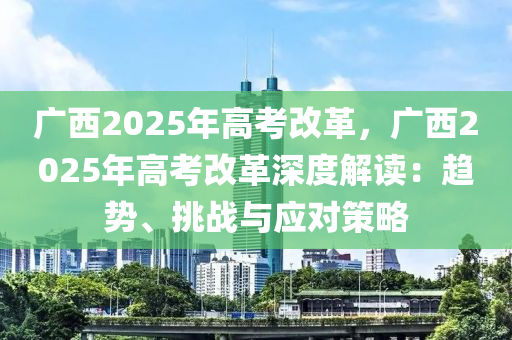 广西2025年高考改革，广西2025年高考改革深度解读：趋势、挑战与应对策略