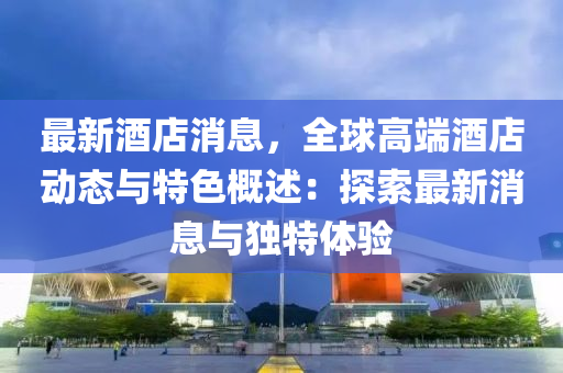 最新酒店消息，全球高端酒店动态与特色概述：探索最新消息与独特体验