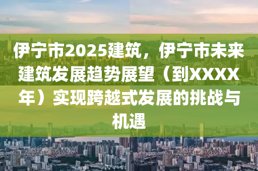 伊宁市2025建筑，伊宁市未来建筑发展趋势展望（到XXXX年）实现跨越式发展的挑战与机遇