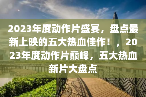 2023年度动作片盛宴，盘点最新上映的五大热血佳作！，2023年度动作片巅峰，五大热血新片大盘点