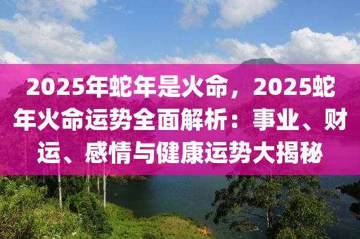 2025年蛇年是火命，2025蛇年火命运势全面解析：事业、财运、感情与健康运势大揭秘