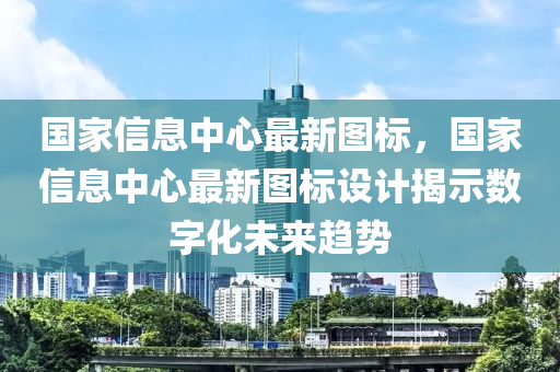 国家信息中心最新图标，国家信息中心最新图标设计揭示数字化未来趋势