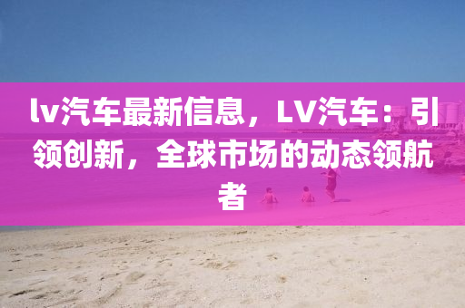 lv汽车最新信息，LV汽车：引领创新，全球市场的动态领航者