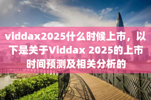 viddax2025什么时候上市，以下是关于Viddax 2025的上市时间预测及相关分析的