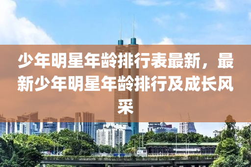 少年明星年龄排行表最新，最新少年明星年龄排行及成长风采