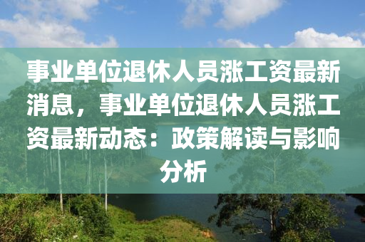 事业单位退休人员涨工资最新消息，事业单位退休人员涨工资最新动态：政策解读与影响分析