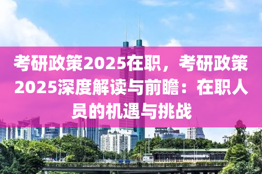 考研政策2025在职，考研政策2025深度解读与前瞻：在职人员的机遇与挑战