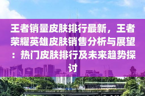 王者销量皮肤排行最新，王者荣耀英雄皮肤销售分析与展望：热门皮肤排行及未来趋势探讨
