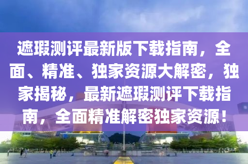 遮瑕测评最新版下载指南，全面、精准、独家资源大解密，独家揭秘，最新遮瑕测评下载指南，全面精准解密独家资源！