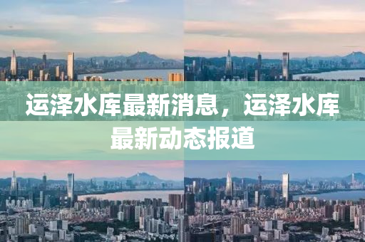 运泽水库最新消息，运泽水库最新动态报道