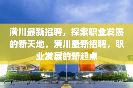 潢川最新招聘，探索职业发展的新天地，潢川最新招聘，职业发展的新起点