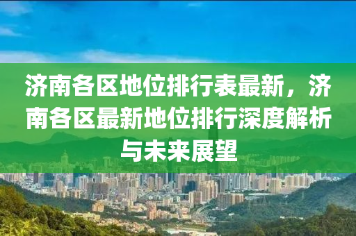 济南各区地位排行表最新，济南各区最新地位排行深度解析与未来展望