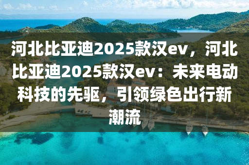河北比亚迪2025款汉ev，河北比亚迪2025款汉ev：未来电动科技的先驱，引领绿色出行新潮流