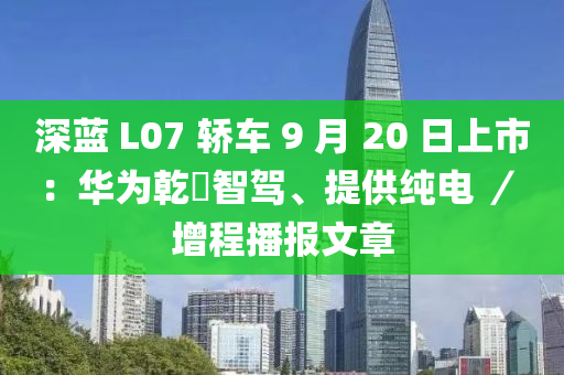 深蓝 L07 轿车 9 月 20 日上市：华为乾崑智驾、提供纯电 ／ 增程播报文章