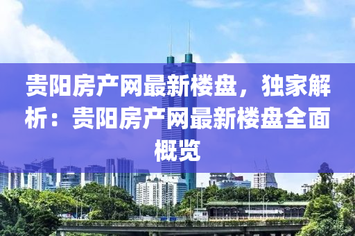 贵阳房产网最新楼盘，独家解析：贵阳房产网最新楼盘全面概览