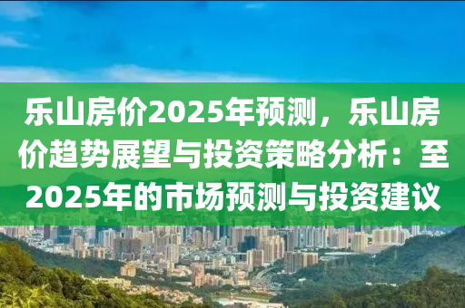 乐山房价2025年预测，乐山房价趋势展望与投资策略分析：至2025年的市场预测与投资建议
