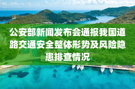 公安部新闻发布会通报我国道路交通安全整体形势及风险隐患排查情况