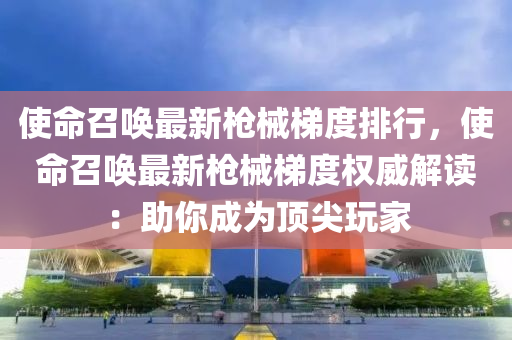 使命召唤最新枪械梯度排行，使命召唤最新枪械梯度权威解读：助你成为顶尖玩家