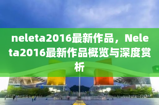 neleta2016最新作品，Neleta2016最新作品概览与深度赏析