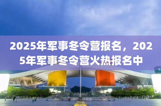 2025年军事冬令营报名，2025年军事冬令营火热报名中