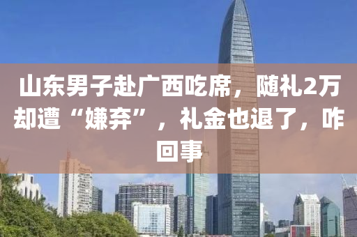 山东男子赴广西吃席，随礼2万却遭“嫌弃”，礼金也退了，咋回事