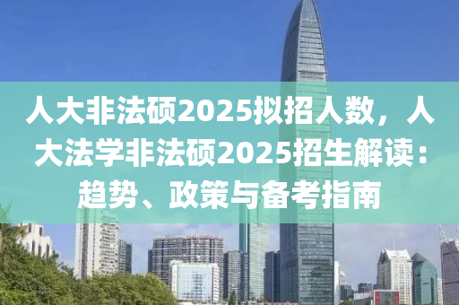 人大非法硕2025拟招人数，人大法学非法硕2025招生解读：趋势、政策与备考指南