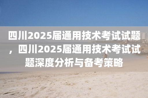 四川2025届通用技术考试试题，四川2025届通用技术考试试题深度分析与备考策略