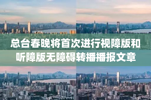 总台春晚将首次进行视障版和听障版无障碍转播播报文章