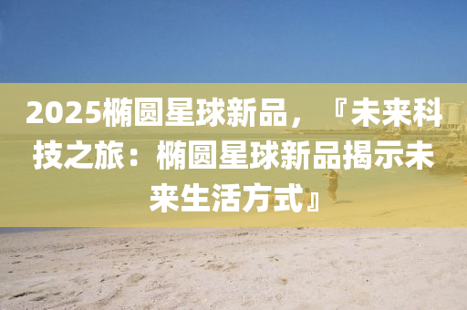 2025椭圆星球新品，『未来科技之旅：椭圆星球新品揭示未来生活方式』