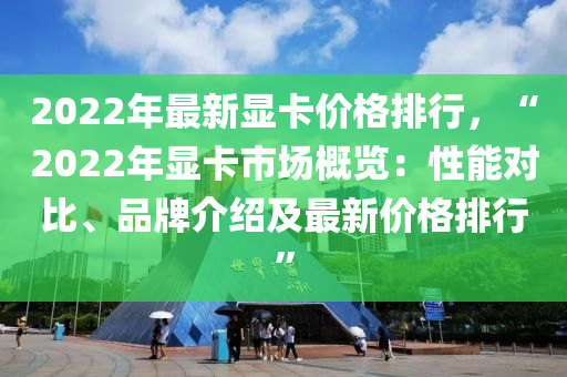 2022年最新显卡价格排行，“2022年显卡市场概览：性能对比、品牌介绍及最新价格排行”
