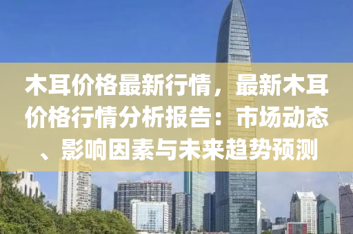木耳价格最新行情，最新木耳价格行情分析报告：市场动态、影响因素与未来趋势预测