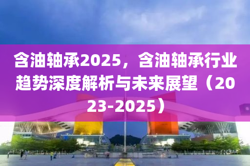 含油轴承2025，含油轴承行业趋势深度解析与未来展望（2023-2025）