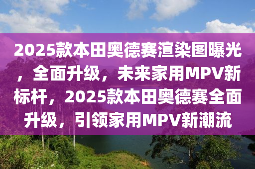 2025款本田奥德赛渲染图曝光，全面升级，未来家用MPV新标杆，2025款本田奥德赛全面升级，引领家用MPV新潮流