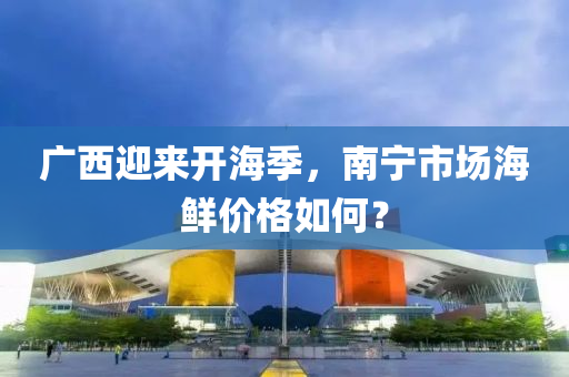 广西迎来开海季，南宁市场海鲜价格如何？