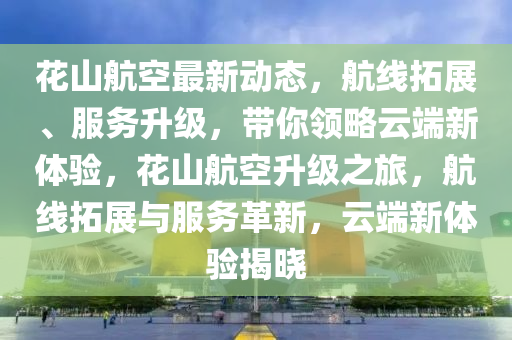 花山航空最新动态，航线拓展、服务升级，带你领略云端新体验，花山航空升级之旅，航线拓展与服务革新，云端新体验揭晓