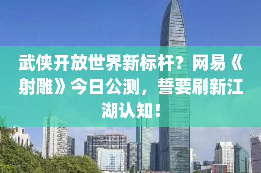 武侠开放世界新标杆？网易《射雕》今日公测，誓要刷新江湖认知！