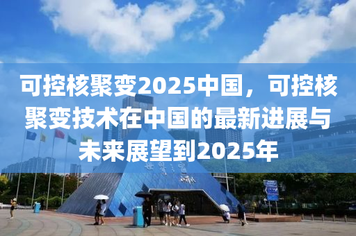 可控核聚变2025中国，可控核聚变技术在中国的最新进展与未来展望到2025年