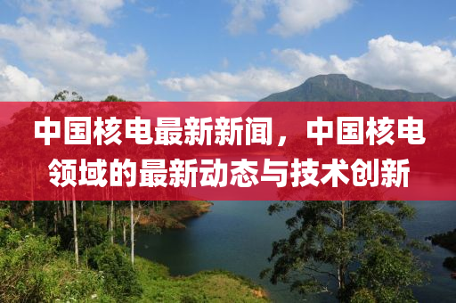 中国核电最新新闻，中国核电领域的最新动态与技术创新