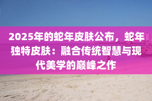 2025年的蛇年皮肤公布，蛇年独特皮肤：融合传统智慧与现代美学的巅峰之作