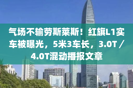 气场不输劳斯莱斯！红旗L1实车被曝光，5米3车长，3.0T／4.0T混动播报文章