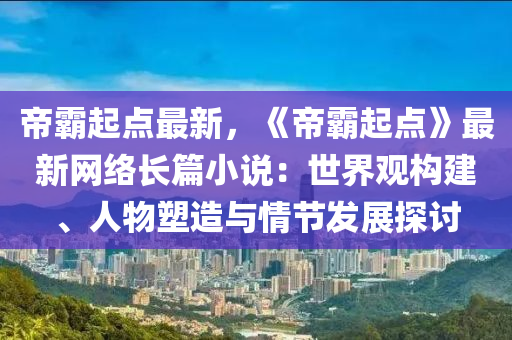 帝霸起点最新，《帝霸起点》最新网络长篇小说：世界观构建、人物塑造与情节发展探讨