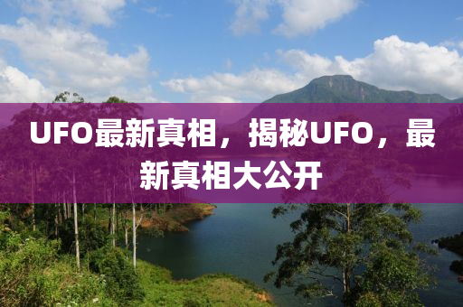 UFO最新真相，揭秘UFO，最新真相大公开