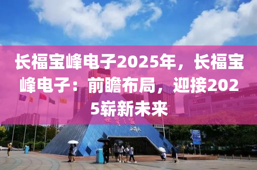长福宝峰电子2025年，长福宝峰电子：前瞻布局，迎接2025崭新未来