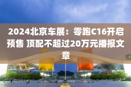 2024北京车展：零跑C16开启预售 顶配不超过20万元播报文章