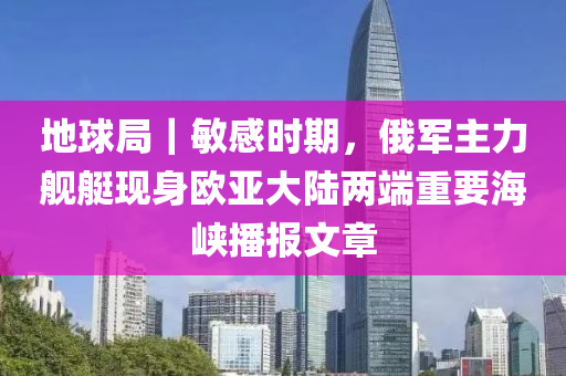 地球局｜敏感时期，俄军主力舰艇现身欧亚大陆两端重要海峡播报文章