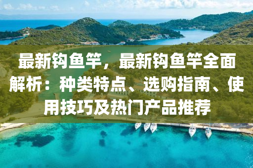 最新钩鱼竿，最新钩鱼竿全面解析：种类特点、选购指南、使用技巧及热门产品推荐