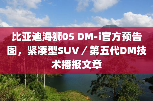 比亚迪海狮05 DM-i官方预告图，紧凑型SUV／第五代DM技术播报文章