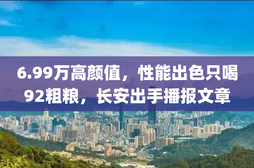 6.99万高颜值，性能出色只喝92粗粮，长安出手播报文章