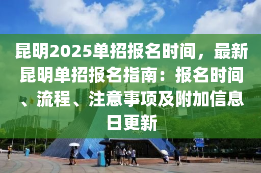 昆明2025单招报名时间，最新昆明单招报名指南：报名时间、流程、注意事项及附加信息日更新