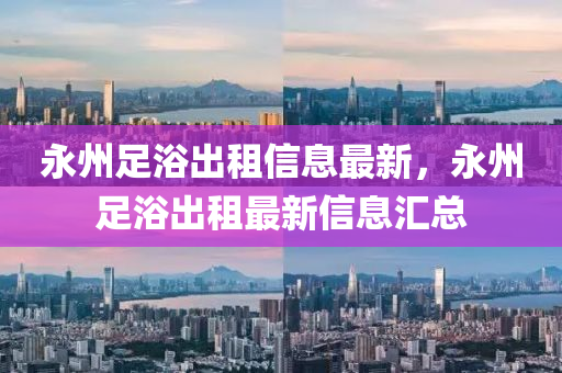 永州足浴出租信息最新，永州足浴出租最新信息汇总